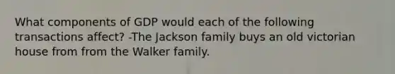 What components of GDP would each of the following transactions affect? -The Jackson family buys an old victorian house from from the Walker family.