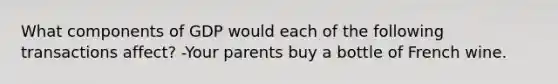 What components of GDP would each of the following transactions affect? -Your parents buy a bottle of French wine.