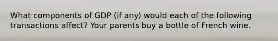 What components of GDP (if any) would each of the following transactions affect? Your parents buy a bottle of French wine.