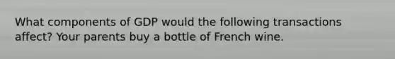 What components of GDP would the following transactions affect? Your parents buy a bottle of French wine.