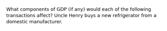 What components of GDP (if any) would each of the following transactions affect? Uncle Henry buys a new refrigerator from a domestic manufacturer.