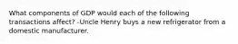 What components of GDP would each of the following transactions affect? -Uncle Henry buys a new refrigerator from a domestic manufacturer.