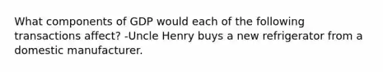 What components of GDP would each of the following transactions affect? -Uncle Henry buys a new refrigerator from a domestic manufacturer.