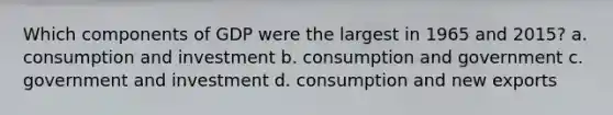 Which components of GDP were the largest in 1965 and 2015? a. consumption and investment b. consumption and government c. government and investment d. consumption and new exports