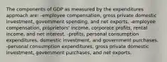 The components of GDP as measured by the expenditures approach are: -employee compensation, gross private domestic investment, government spending, and net exports. -employee compensation, proprietors' income, corporate profits, rental income, and net interest. -profits, personal consumption expenditures, domestic investment, and government purchases. -personal consumption expenditures, gross private domestic investment, government purchases, and net exports.