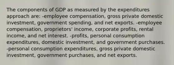 The components of GDP as measured by the expenditures approach are: -employee compensation, gross private domestic investment, government spending, and net exports. -employee compensation, proprietors' income, corporate profits, rental income, and net interest. -profits, personal consumption expenditures, domestic investment, and government purchases. -personal consumption expenditures, gross private domestic investment, government purchases, and net exports.