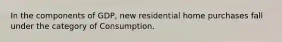 In the components of GDP, new residential home purchases fall under the category of Consumption.