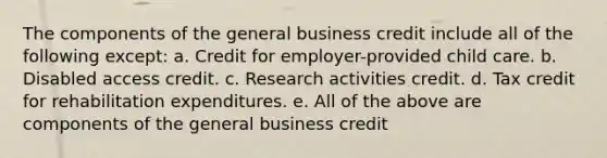 The components of the general business credit include all of the following except: a. Credit for employer-provided child care. b. Disabled access credit. c. Research activities credit. d. Tax credit for rehabilitation expenditures. e. All of the above are components of the general business credit