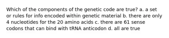 Which of the components of the genetic code are true? a. a set or rules for info encoded within genetic material b. there are only 4 nucleotides for the 20 amino acids c. there are 61 sense codons that can bind with tRNA anticodon d. all are true