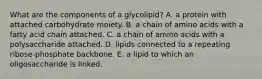 What are the components of a glycolipid? A. a protein with attached carbohydrate moiety. B. a chain of amino acids with a fatty acid chain attached. C. a chain of amino acids with a polysaccharide attached. D. lipids connected to a repeating ribose-phosphate backbone. E. a lipid to which an oligosaccharide is linked.