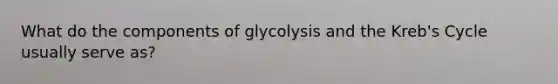 What do the components of glycolysis and the Kreb's Cycle usually serve as?