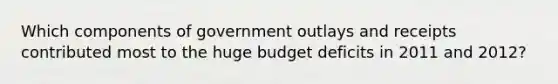 Which components of government outlays and receipts contributed most to the huge budget deficits in 2011 and​ 2012?