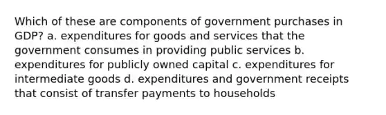 Which of these are components of government purchases in GDP? a. expenditures for goods and services that the government consumes in providing public services b. expenditures for publicly owned capital c. expenditures for intermediate goods d. expenditures and government receipts that consist of transfer payments to households