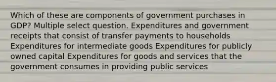 Which of these are components of government purchases in GDP? Multiple select question. Expenditures and government receipts that consist of transfer payments to households Expenditures for intermediate goods Expenditures for publicly owned capital Expenditures for goods and services that the government consumes in providing public services