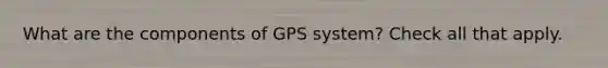 What are the components of GPS system? Check all that apply.