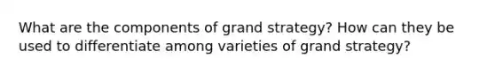 What are the components of grand strategy? How can they be used to differentiate among varieties of grand strategy?