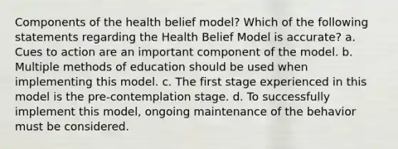 Components of the health belief model? Which of the following statements regarding the Health Belief Model is accurate? a. Cues to action are an important component of the model. b. Multiple methods of education should be used when implementing this model. c. The first stage experienced in this model is the pre-contemplation stage. d. To successfully implement this model, ongoing maintenance of the behavior must be considered.