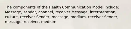 The components of the Health Communication Model include: Message, sender, channel, receiver Message, interpretation, culture, receiver Sender, message, medium, receiver Sender, message, receiver, medium