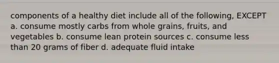 components of a healthy diet include all of the following, EXCEPT a. consume mostly carbs from whole grains, fruits, and vegetables b. consume lean protein sources c. consume less than 20 grams of fiber d. adequate fluid intake