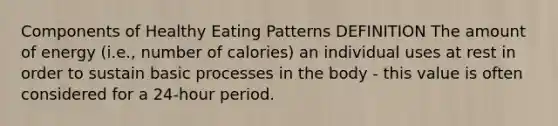 Components of Healthy Eating Patterns DEFINITION The amount of energy (i.e., number of calories) an individual uses at rest in order to sustain basic processes in the body - this value is often considered for a 24-hour period.