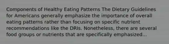 Components of Healthy Eating Patterns The Dietary Guidelines for Americans generally emphasize the importance of overall eating patterns rather than focusing on specific nutrient recommendations like the DRIs. Nonetheless, there are several food groups or nutrients that are specifically emphasized...