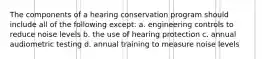 The components of a hearing conservation program should include all of the following except: a. engineering controls to reduce noise levels b. the use of hearing protection c. annual audiometric testing d. annual training to measure noise levels