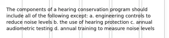 The components of a hearing conservation program should include all of the following except: a. engineering controls to reduce noise levels b. the use of hearing protection c. annual audiometric testing d. annual training to measure noise levels