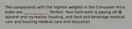 The components with the highest weights in the Consumer Price Index are _____________. Perfect. Your hard work is paying off 😀 apparel and recreation housing, and food and beverage medical care and housing medical care and education