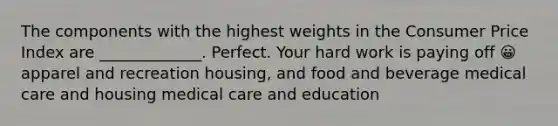 The components with the highest weights in the Consumer Price Index are _____________. Perfect. Your hard work is paying off 😀 apparel and recreation housing, and food and beverage medical care and housing medical care and education