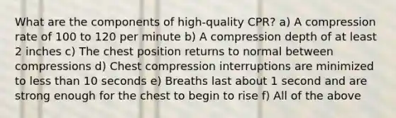 What are the components of high-quality CPR? a) A compression rate of 100 to 120 per minute b) A compression depth of at least 2 inches c) The chest position returns to normal between compressions d) Chest compression interruptions are minimized to less than 10 seconds e) Breaths last about 1 second and are strong enough for the chest to begin to rise f) All of the above