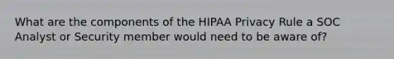 What are the components of the HIPAA Privacy Rule a SOC Analyst or Security member would need to be aware of?