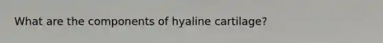 What are the components of hyaline cartilage?