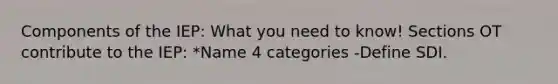 Components of the IEP: What you need to know! Sections OT contribute to the IEP: *Name 4 categories -Define SDI.