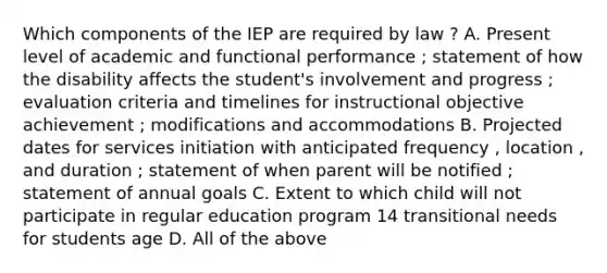 Which components of the IEP are required by law ? A. Present level of academic and functional performance ; statement of how the disability affects the student's involvement and progress ; evaluation criteria and timelines for instructional objective achievement ; modifications and accommodations B. Projected dates for services initiation with anticipated frequency , location , and duration ; statement of when parent will be notified ; statement of annual goals C. Extent to which child will not participate in regular education program 14 transitional needs for students age D. All of the above