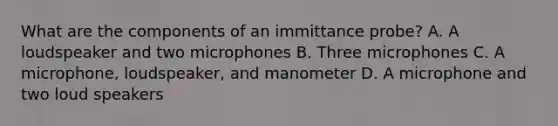 What are the components of an immittance probe? A. A loudspeaker and two microphones B. Three microphones C. A microphone, loudspeaker, and manometer D. A microphone and two loud speakers