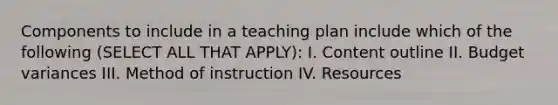 Components to include in a teaching plan include which of the following (SELECT ALL THAT APPLY): I. Content outline II. Budget variances III. Method of instruction IV. Resources