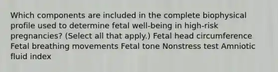 Which components are included in the complete biophysical profile used to determine fetal well-being in high-risk pregnancies? (Select all that apply.) Fetal head circumference Fetal breathing movements Fetal tone Nonstress test Amniotic fluid index