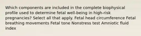 Which components are included in the complete biophysical profile used to determine fetal well-being in high-risk pregnancies? Select all that apply. Fetal head circumference Fetal breathing movements Fetal tone Nonstress test Amniotic fluid index