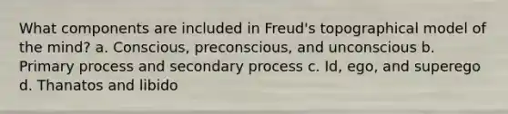 What components are included in Freud's topographical model of the mind? a. Conscious, preconscious, and unconscious b. Primary process and secondary process c. Id, ego, and superego d. Thanatos and libido