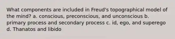 What components are included in Freud's topographical model of the mind? a. conscious, preconscious, and unconscious b. primary process and secondary process c. id, ego, and superego d. Thanatos and libido