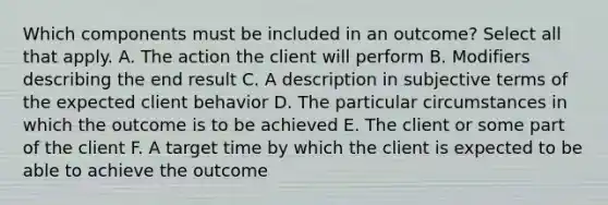 Which components must be included in an outcome? Select all that apply. A. The action the client will perform B. Modifiers describing the end result C. A description in subjective terms of the expected client behavior D. The particular circumstances in which the outcome is to be achieved E. The client or some part of the client F. A target time by which the client is expected to be able to achieve the outcome