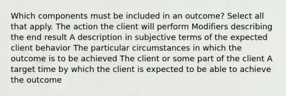 Which components must be included in an outcome? Select all that apply. The action the client will perform Modifiers describing the end result A description in subjective terms of the expected client behavior The particular circumstances in which the outcome is to be achieved The client or some part of the client A target time by which the client is expected to be able to achieve the outcome