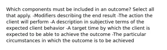 Which components must be included in an outcome? Select all that apply. -Modifiers describing the end result -The action the client will perform -A description in subjective terms of the expected client behavior -A target time by which the client is expected to be able to achieve the outcome -The particular circumstances in which the outcome is to be achieved