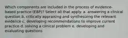 Which components are included in the process of evidence-based practice (EBP)? Select all that apply. a. answering a clinical question b. critically appraising and synthesizing the relevant evidence c. developing recommendations to improve current practice d. solving a clinical problem e. developing and evaluating questions