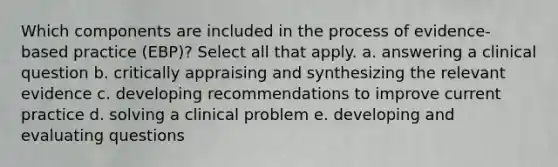 Which components are included in the process of evidence-based practice (EBP)? Select all that apply. a. answering a clinical question b. critically appraising and synthesizing the relevant evidence c. developing recommendations to improve current practice d. solving a clinical problem e. developing and evaluating questions