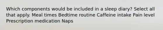 Which components would be included in a sleep diary? Select all that apply. Meal times Bedtime routine Caffeine intake Pain level Prescription medication Naps