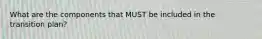 What are the components that MUST be included in the transition plan?