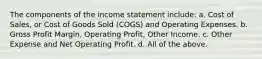 The components of the income statement include: a. Cost of Sales, or Cost of Goods Sold (COGS) and Operating Expenses. b. Gross Profit Margin, Operating Profit, Other Income. c. Other Expense and Net Operating Profit. d. All of the above.