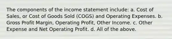 The components of the <a href='https://www.questionai.com/knowledge/kCPMsnOwdm-income-statement' class='anchor-knowledge'>income statement</a> include: a. Cost of Sales, or Cost of Goods Sold (COGS) and Operating Expenses. b. <a href='https://www.questionai.com/knowledge/klIB6Lsdwh-gross-profit' class='anchor-knowledge'>gross profit</a> Margin, Operating Profit, Other Income. c. Other Expense and Net Operating Profit. d. All of the above.