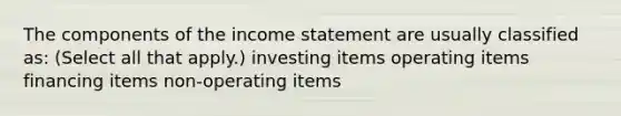 The components of the income statement are usually classified as: (Select all that apply.) investing items operating items financing items non-operating items